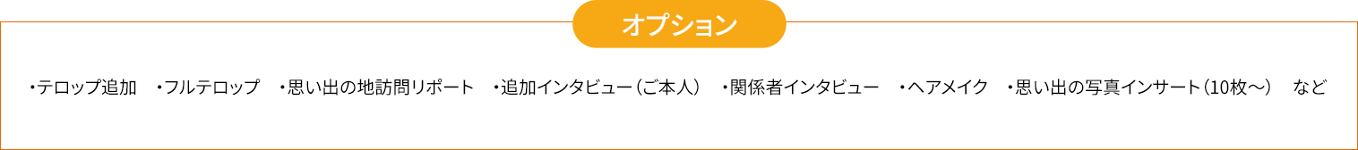 ・テロップ追加　・フルテロップ　・思い出の地訪問リポート　・追加インタビュー（ご本人）　・関係者インタビュー　・ヘアメイク　・思い出の写真インサート（10枚〜）　など