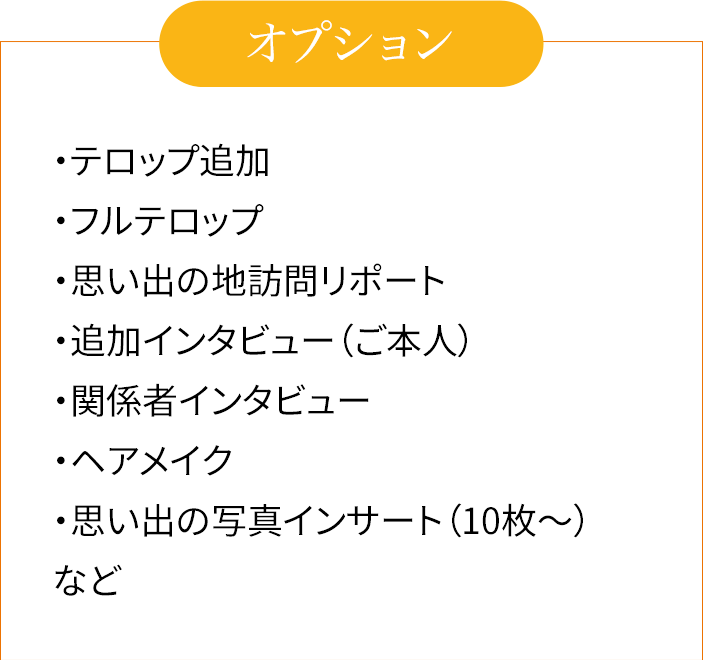 ・テロップ追加　・フルテロップ　・思い出の地訪問リポート　・追加インタビュー（ご本人）　・関係者インタビュー　・ヘアメイク　・思い出の写真インサート（10枚〜）　など