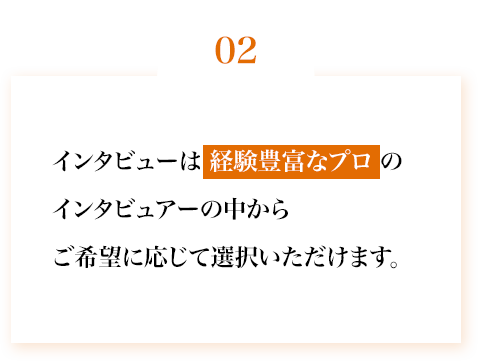 インタビューは経験豊富なインタビュワーの中からご希望に応じて選択いただけます