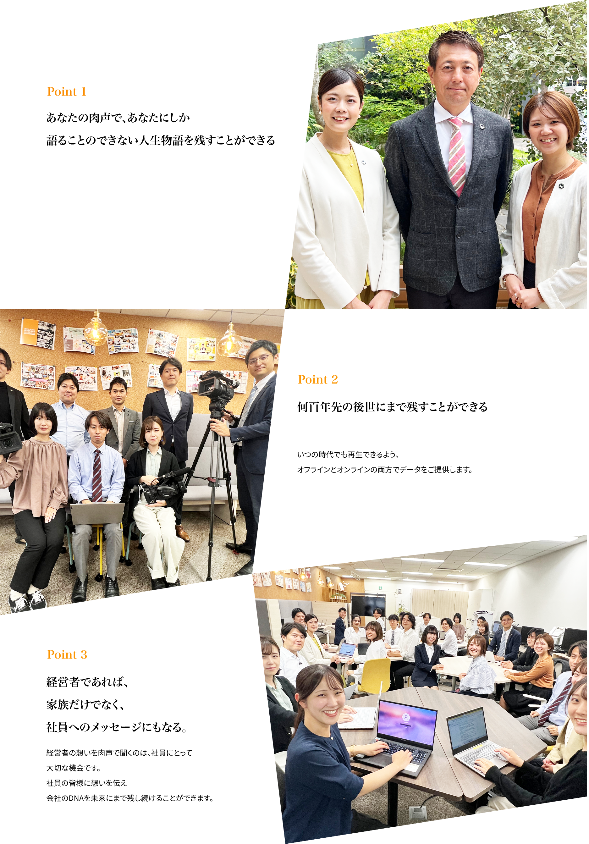 ポイント１、あなたの肉声で、あなたにしか語ることのできな人生物語を残すことができる。ポイント2　何百年先の後世まで残すことができる　ポイント3　経営者であれば家族だけではなく、社員へのメッセージにもなる